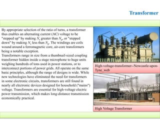 Transformer
By appropriate selection of the ratio of turns, a transformer
thus enables an alternating current (AC) voltage to be
"stepped up" by making Ns greater than Np, or "stepped
down" by making Ns less than Np. The windings are coils
wound around a ferromagnetic core, air-core transformers
being a notable exception.
Transformers range in size from a thumbnail-sized coupling
transformer hidden inside a stage microphone to huge units
weighing hundreds of tons used in power stations, or to
interconnect portions of power grids. All operate on the same
basic principles, although the range of designs is wide. While
new technologies have eliminated the need for transformers
in some electronic circuits, transformers are still found in
nearly all electronic devices designed for household ("mains")
voltage. Transformers are essential for high-voltage electric
power transmission, which makes long-distance transmission
economically practical.
High-voltage-transformer--Newcastle-upon-
Tyne_web
High Voltage Transformer
 