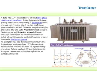 Transformer
A delta-wye (Δ-Y) transformer is a type of three-phase
electric power transformer design that employs Delta on
primary and wye/star on secondary. A neutral wire can be
provided on wye output side. It can be a single three-
phase transformer, or built from three independent single-
phase units. The term Delta-Wye transformer is used in
North America, and Delta-Star system in Europe.
Delta-wye transformers are common in commercial,
industrial, and high-density residential locations, to supply
three-phase distribution systems.
An example would be a distribution transformer with a
delta primary, running on three 11kV phases with no
neutral or earth required, and a star (or wye) secondary
providing a 3-phase supply at 400 V, with the domestic
voltage of 230 available between each phase and an
earthed neutral point.
Star -Delta Transformer
 