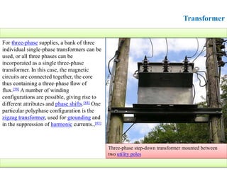Transformer
For three-phase supplies, a bank of three
individual single-phase transformers can be
used, or all three phases can be
incorporated as a single three-phase
transformer. In this case, the magnetic
circuits are connected together, the core
thus containing a three-phase flow of
flux.[58] A number of winding
configurations are possible, giving rise to
different attributes and phase shifts.[84] One
particular polyphase configuration is the
zigzag transformer, used for grounding and
in the suppression of harmonic currents.,[85]
Three-phase step-down transformer mounted between
two utility poles
 