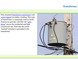 Transformer
Pole-mounted distribution transformer with
center-tapped secondary winding. This type
of transformer is commonly used in North
America to provide 120/240 volt "split-
phase" power for residential and light
commercial use. Note that the center
"neutral" terminal is grounded to the
transformer
 