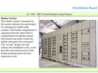 Distribution Board
LV / MV / MCC Switch Board Control Panels
Busbar System
The busbar system is mounted on
the system cabinets (on top design).
It is designed to inhibit eddy
currents. The busbar compartment is
separated from the other built-in
compartments by partition plates.
One person can easily mount the
busbar subsystem for each panel.
The “on top” design not only
reduces the installation costs, it also
provides convenient access to the
busbar terminal points for later
inspection work.
 