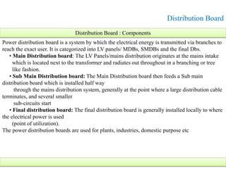 Distribution Board
Power distribution board is a system by which the electrical energy is transmitted via branches to
reach the exact user. It is categorized into LV panels/ MDBs, SMDBs and the final Dbs.
• Main Distribution board: The LV Panels/mains distribution originates at the mains intake
which is located next to the transformer and radiates out throughout in a branching or tree
like fashion.
• Sub Main Distribution board: The Main Distribution board then feeds a Sub main
distribution board which is installed half way
through the mains distribution system, generally at the point where a large distribution cable
terminates, and several smaller
sub-circuits start
• Final distribution board: The final distribution board is generally installed locally to where
the electrical power is used
(point of utilization).
The power distribution boards are used for plants, industries, domestic purpose etc
Distribution Board : Components
 