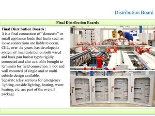 Distribution Board
Final Distribution Boards :
It is a final connection of “domestic” or
small appliance loads that faults such as
loose connections are liable to occur.
CEL, over the years, has developed a
system of final distribution both wired
and back pan busbar types rigidly
connected and also available brought to
terminals for field connection. Floor and
wall mounted of single and or multi
cubicle design available.
Separate relay sections for emergency
lighting, outside lighting, heating, water
heating, etc. are part of the overall
package.
Final Distribution Boards
 