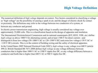 The numerical definition of high voltage depends on context. Two factors considered in classifying a voltage
as "high voltage" are the possibility of causing a spark in air, and the danger of electric shock by contact
or proximity. The definitions may refer to the voltage between two conductors of a system, or
between any conductor and ground.
In electric power transmission engineering, high voltage is usually considered any voltage over
approximately 35,000 volts. This is a classification based on the design of apparatus and insulation.
The International Electrotechnical Commission and its national counterparts (IET, IEEE, VDE, etc.) define
high voltage as above 1000 V for alternating current, and at least 1500 V for direct current—and
distinguish it from low voltage (50–1000 V AC or 120–1500 V DC) and extra-low voltage (<50 V AC or
<120 V DC) circuits. This is in the context of building wiring and the safety of electrical apparatus.
In the United States 2005 National Electrical Code (NEC), high voltage is any voltage over 600 V (article
490.2). British Standard BS 7671:2008 defines high voltage as any voltage difference between
conductors that is higher than 1000 V AC or 1500 V ripple-free DC, or any voltage difference between a
conductor and Earth that is higher than 600 V AC or 900 V ripple-free DC.
High Voltage Definition
 