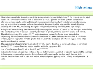 Electricians may only be licensed for particular voltage classes, in some jurisdictions. [1] For example, an electrical
license for a specialized sub-trade such as installation of HVAC systems, fire alarm systems, closed circuit
television systems may be authorized to install systems energized up to only 30 volts between conductors, and
may not be permitted to work on mains-voltage circuits. The general public may consider household mains
circuits (100–250 V AC), which carry the highest voltages they normally encounter, to be high voltage.
Voltages over approximately 50 volts can usually cause dangerous amounts of current to flow through a human being
who touches two points of a circuit—so safety standards, in general, are more restrictive around such circuits.
The definition of extra high voltage (EHV) again depends on context. In electric power transmission
engineering, EHV refers to equipment that carries more than 345,000 volts between conductors. In electronics
systems, a power supply that provides greater than 275,000 volts is called an EHV Power Supply, and is often
used in experiments in physics.
The accelerating voltage for a television cathode ray tube may be described as extra-high voltage or extra-high
tension (EHT), compared to other voltage supplies within the equipment. This
type of supply ranges from >5 kV to about 50 kV.[citation needed]
In digital electronics, a logical high voltage is the one that represents a logic 1. It is typically represented by a voltage
higher than the corresponding range for logic 0, but the difference may be less than a volt for some logic
families. Older systems such as TTL used 5 volts, newer computers typically use 3.3 volts (LV-TTL) or even 1.8
volts.
High voltage
 