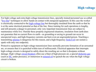 High voltage
For high-voltage and extra-high-voltage transmission lines, specially trained personnel use so-called
"live line" techniques to allow hands-on contact with energized equipment. In this case the worker
is electrically connected to the high-voltage line but thoroughly insulated from the earth so that he
is at the same electrical potential as that of the line. Since training for such operations is lengthy,
and still presents a danger to personnel, only very important transmission lines are subject to
maintenance while live. Outside these properly engineered situations, insulation from earth does
not guarantee that no current flows to earth—as grounding or arcing to ground can occur in
unexpected ways, and high-frequency currents can burn even an ungrounded person. Touching a
transmitting antenna is dangerous for this reason, and a high-frequency Tesla Coil can sustain a
spark with only one endpoint).
Protective equipment on high-voltage transmission lines normally prevents formation of an unwanted
arc, or ensures that it is quenched within tens of milliseconds. Electrical apparatus that interrupts
high-voltage circuits is designed to safely direct the resulting arc so that it dissipates without
damage. High voltage circuit breakers often use a blast of high pressure air, a special dielectric gas
(such as SF6 under pressure), or immersion in mineral oil to quench the arc when the high voltage
circuit is broken.
 