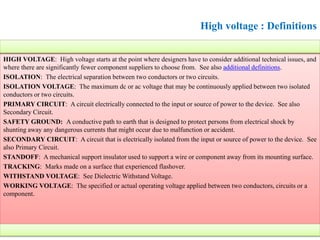 High voltage : Definitions
HIGH VOLTAGE: High voltage starts at the point where designers have to consider additional technical issues, and
where there are significantly fewer component suppliers to choose from. See also additional definitions.
ISOLATION: The electrical separation between two conductors or two circuits.
ISOLATION VOLTAGE: The maximum dc or ac voltage that may be continuously applied between two isolated
conductors or two circuits.
PRIMARY CIRCUIT: A circuit electrically connected to the input or source of power to the device. See also
Secondary Circuit.
SAFETY GROUND: A conductive path to earth that is designed to protect persons from electrical shock by
shunting away any dangerous currents that might occur due to malfunction or accident.
SECONDARY CIRCUIT: A circuit that is electrically isolated from the input or source of power to the device. See
also Primary Circuit.
STANDOFF: A mechanical support insulator used to support a wire or component away from its mounting surface.
TRACKING: Marks made on a surface that experienced flashover.
WITHSTAND VOLTAGE: See Dielectric Withstand Voltage.
WORKING VOLTAGE: The specified or actual operating voltage applied between two conductors, circuits or a
component.
 