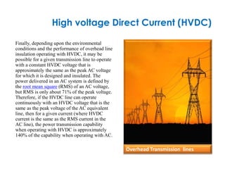 High voltage Direct Current (HVDC)
Finally, depending upon the environmental
conditions and the performance of overhead line
insulation operating with HVDC, it may be
possible for a given transmission line to operate
with a constant HVDC voltage that is
approximately the same as the peak AC voltage
for which it is designed and insulated. The
power delivered in an AC system is defined by
the root mean square (RMS) of an AC voltage,
but RMS is only about 71% of the peak voltage.
Therefore, if the HVDC line can operate
continuously with an HVDC voltage that is the
same as the peak voltage of the AC equivalent
line, then for a given current (where HVDC
current is the same as the RMS current in the
AC line), the power transmission capability
when operating with HVDC is approximately
140% of the capability when operating with AC.
Overhead Transmission lines
 