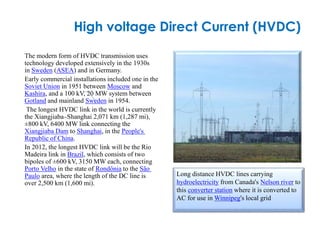 High voltage Direct Current (HVDC)
The modern form of HVDC transmission uses
technology developed extensively in the 1930s
in Sweden (ASEA) and in Germany.
Early commercial installations included one in the
Soviet Union in 1951 between Moscow and
Kashira, and a 100 kV, 20 MW system between
Gotland and mainland Sweden in 1954.
The longest HVDC link in the world is currently
the Xiangjiaba–Shanghai 2,071 km (1,287 mi),
±800 kV, 6400 MW link connecting the
Xiangjiaba Dam to Shanghai, in the People's
Republic of China.
In 2012, the longest HVDC link will be the Rio
Madeira link in Brazil, which consists of two
bipoles of ±600 kV, 3150 MW each, connecting
Porto Velho in the state of Rondônia to the São
Paulo area, where the length of the DC line is
over 2,500 km (1,600 mi).
Long distance HVDC lines carrying
hydroelectricity from Canada's Nelson river to
this converter station where it is converted to
AC for use in Winnipeg's local grid
 