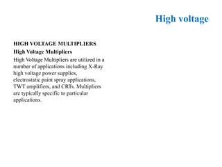 High voltage
HIGH VOLTAGE MULTIPLIERS
High Voltage Multipliers
High Voltage Multipliers are utilized in a
number of applications including X-Ray
high voltage power supplies,
electrostatic paint spray applications,
TWT amplifiers, and CRTs. Multipliers
are typically specific to particular
applications.
 