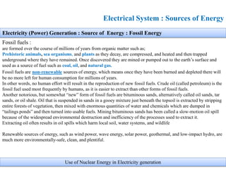 Electrical System : Sources of Energy
Electricity (Power) Generation : Source of Energy : Fossil Energy
Fossil fuels :
are formed over the course of millions of years from organic matter such as;
Prehistoric animals, sea organisms, and plants as they decay, are compressed, and heated and then trapped
underground where they have remained. Once discovered they are mined or pumped out to the earth’s surface and
used as a source of fuel such as coal, oil, and natural gas.
Fossil fuels are non-renewable sources of energy, which means once they have been burned and depleted there will
be no more left for human consumption for millions of years.
In other words, no human effort will result in the reproduction of new fossil fuels. Crude oil (called petroleum) is the
fossil fuel used most frequently by humans, as it is easier to extract than other forms of fossil fuels.
Another notorious, but somewhat “new” form of fossil fuels are bituminous sands, alternatively called oil sands, tar
sands, or oil shale. Oil that is suspended in sands in a gooey mixture just beneath the topsoil is extracted by stripping
entire forests of vegetation, then mixed with enormous quantities of water and chemicals which are dumped in
“tailings ponds” and then turned into usable fuels. Mining bituminous sands has been called a slow-motion oil spill
because of the widespread environmental destruction and inefficiency of the processes used to extract it.
Extracting oil often results in oil spills which harm local soil, water systems, and wildlife
Renewable sources of energy, such as wind power, wave energy, solar power, geothermal, and low-impact hydro, are
much more environmentally-safe, clean, and plentiful.
Use of Nuclear Energy in Electricity generation
 