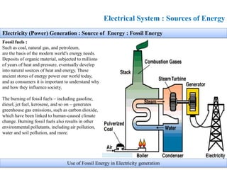 Electricity (Power) Generation : Source of Energy : Fossil Energy
Fossil fuels :
Such as coal, natural gas, and petroleum,
are the basis of the modern world's energy needs.
Deposits of organic material, subjected to millions
of years of heat and pressure, eventually develop
into natural sources of heat and energy. These
ancient stores of energy power our world today,
and as consumers it is important to understand why
and how they influence society.
The burning of fossil fuels – including gasoline,
diesel, jet fuel, kerosene, and so on – generates
greenhouse gas emissions, such as carbon dioxide,
which have been linked to human-caused climate
change. Burning fossil fuels also results in other
environmental pollutants, including air pollution,
water and soil pollution, and more.
Electrical System : Sources of Energy
Use of Fossil Energy in Electricity generation
 
