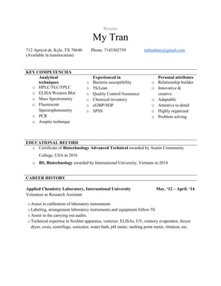Resume
My Tran
712 Apricot dr, Kyle, TX 78640 Phone: 7143302759 tnthanhmy@gmail.com
(Available in translocation)
KEY COMPETENCIES
Analytical
techniques
o HPLC/TLC/FPLC
o ELISA/Western Blot
o Mass Spectrometry
o Fluorescent
Spectrophotometry
o PCR
o Aseptic technique
Experienced in
o Bacteria susceptibility
o 5S/Lean
o Quality Control/Assurance
o Chemical inventory
o cGMP/SOP
o SPSS
Personal attributes
o Relationship builder
o Innovative &
creative
o Adaptable
o Attentive to detail
o Highly organized
o Problem solving
EDUCATIONAL RECORD
o Certificate of Biotechnology Advanced Technical awarded by Austin Community
College, USA in 2016
o BS, Biotechnology awarded by International University, Vietnam in 2014
CAREER HISTORY
Applied Chemistry Laboratory, International University May. ‘12 – April. ‘14
Volunteer as Research Assistant
oAssist in calibration of laboratory instruments
oLabeling, arrangement laboratory instruments and equipment follow 5S
oAssist in the carrying out audits.
oTechnical expertise in Soxhlet apparatus, vortexer, ELISAs, UV, rotatory evaporator, freeze
dryer, oven, centrifuge, sonicator, water bath, pH meter, melting point meter, titration, etc.
 