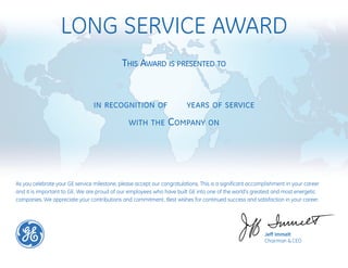 LONG SERVICE AWARD
Jeff Immelt
Chairman & CEO
THIS AWARD IS PRESENTED TO
IN RECOGNITION OF YEARS OF SERVICE
WITH THE COMPANY ON
As you celebrate your GE service milestone, please accept our congratulations. This is a significant accomplishment in your career
and it is important to GE. We are proud of our employees who have built GE into one of the world's greatest and most energetic
companies. We appreciate your contributions and commitment. Best wishes for continued success and satisfaction in your career.
Neville Framroze Dandiwalla
22
June 01, 2015
 