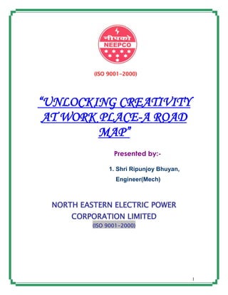 1
(ISO 9001-2000)
“UNLOCKING CREATIVITY
AT WORK PLACE-A ROAD
MAP”
Presented by:-
1. Shri Ripunjoy Bhuyan,
Engineer(Mech)
NORTH EASTERN ELECTRIC POWER
CORPORATION LIMITED
(ISO 9001-2000)
 