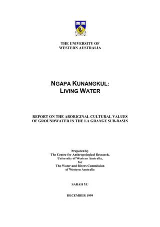 THE UNIVERSITY OF
WESTERN AUSTRALIA
NGAPA KUNANGKUL:
LIVING WATER
REPORT ON THE ABORIGINAL CULTURAL VALUES
OF GROUNDWATER IN THE LA GRANGE SUB-BASIN
Prepared by
The Centre for Anthropological Research,
University of Western Australia,
for
The Water and Rivers Commission
of Western Australia
SARAH YU
DECEMBER 1999
 