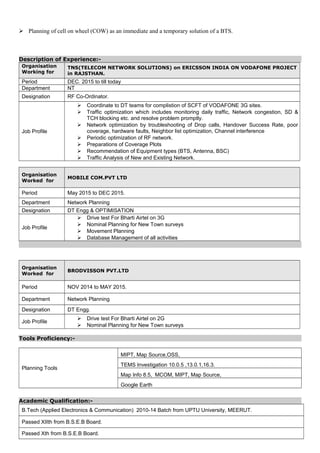  Planning of cell on wheel (COW) as an immediate and a temporary solution of a BTS.
Description of Experience:-
Organisation
Working for
TNS(TELECOM NETWORK SOLUTIONS) on ERICSSON INDIA ON VODAFONE PROJECT
in RAJSTHAN.
Period DEC. 2015 to till today
Department NT
Designation RF Co-Ordinator.
Job Profile
 Coordinate to DT teams for complistion of SCFT of VODAFONE 3G sites.
 Traffic optimization which includes monitoring daily traffic, Network congestion, SD &
TCH blocking etc. and resolve problem promptly.
 Network optimization by troubleshooting of Drop calls, Handover Success Rate, poor
coverage, hardware faults, Neighbor list optimization, Channel interference
 Periodic optimization of RF network.
 Preparations of Coverage Plots
 Recommendation of Equipment types (BTS, Antenna, BSC)
 Traffic Analysis of New and Existing Network.
Organisation
Worked for
MOBILE COM.PVT LTD
Period May 2015 to DEC 2015.
Department Network Planning
Designation DT Engg & OPTIMISATION
Job Profile
 Drive test For Bharti Airtel on 3G
 Nominal Planning for New Town surveys
 Movement Planning
 Database Management of all activities
Organisation
Worked for
BRODVISSON PVT.LTD
Period NOV 2014 to MAY 2015.
Department Network Planning
Designation DT Engg.
Job Profile
 Drive test For Bharti Airtel on 2G
 Nominal Planning for New Town surveys
Tools Proficiency:-
Planning Tools
MIPT, Map Source,OSS,
TEMS Investigation 10.0.5 ,13.0.1,16.3.
Map Info 8.5, MCOM, MIPT, Map Source,
Google Earth
Academic Qualification:-
B.Tech (Applied Electronics & Communication) 2010-14 Batch from UPTU University, MEERUT.
Passed XIIth from B.S.E.B Board.
Passed Xth from B.S.E.B Board.
 
