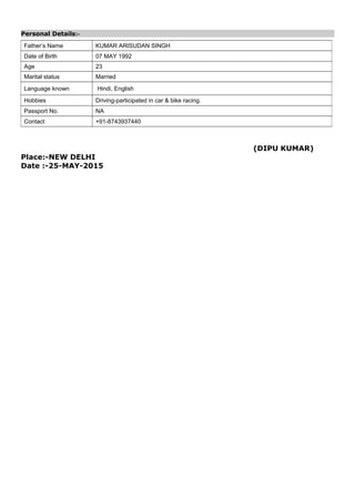 Personal Details:-
(DIPU KUMAR)
Place:-NEW DELHI
Date :-25-MAY-2015
Father’s Name KUMAR ARISUDAN SINGH
Date of Birth 07 MAY 1992
Age 23
Marital status Married
Language known Hindi, English
Hobbies Driving-participated in car & bike racing.
Passport No. NA
Contact +91-8743937440
 