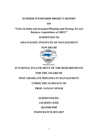 1
SUMMER INTERNSHIP PROJECT REPORT
ON
“Volvo in India and strategies/Planning and Strategy for new
Business Acquisitions at GREY”
SUBMITTED TO
ASIA-PACIFIC INSTITUTE OF MANAGEMENT
NEW DELHI
IN PARTIAL FULLFILMENT OF THE REQUIREMENTS
FOR THE AWARD OF
POST GRADUATE DIPLOMA IN MANAGEMENT
UNDER THE GUIDANCE OF
PROF. SANJAY SINGH
SUBMITTED BY:
JACKSON JOSE
2K15MKT005
PGDM BATCH 2015-2017
 