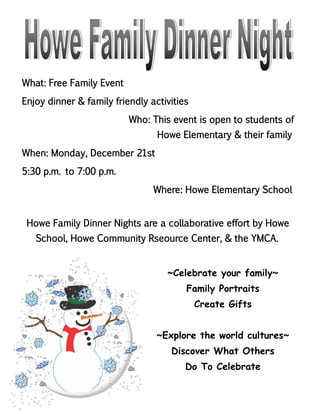 What: Free Family Event
Enjoy dinner & family friendly activities
Who: This event is open to students of
Howe Elementary & their family
When: Monday, December 21st
5:30 p.m. to 7:00 p.m.
Where: Howe Elementary School
Howe Family Dinner Nights are a collaborative effort by Howe
School, Howe Community Rseource Center, & the YMCA.
~Celebrate your family~
Family Portraits
Create Gifts
~Explore the world cultures~
Discover What Others
Do To Celebrate
 