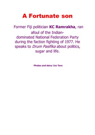A Fortunate son
Former Fiji politician KC Ramrakha, ran
afoul of the Indian-
dominated National Federation Party
during the faction fighting of 1977. He
speaks to Drum Pasifika about politics,
sugar and life.
Photos and story: Iva Tora
 