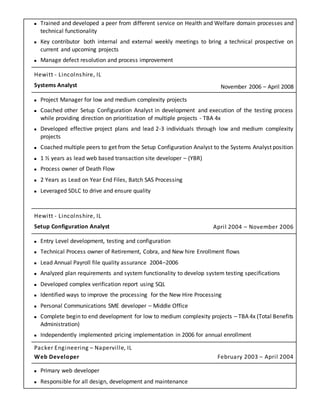  Trained and developed a peer from different service on Health and Welfare domain processes and
technical functionality
 Key contributor both internal and external weekly meetings to bring a technical prospective on
current and upcoming projects
 Manage defect resolution and process improvement
Hewitt - Lincolnshire, IL
Systems Analyst November 2006 – April 2008
 Project Manager for low and medium complexity projects
 Coached other Setup Configuration Analyst in development and execution of the testing process
while providing direction on prioritization of multiple projects - TBA 4x
 Developed effective project plans and lead 2-3 individuals through low and medium complexity
projects
 Coached multiple peers to get from the Setup Configuration Analyst to the Systems Analyst position
 1 ½ years as lead web based transaction site developer – (YBR)
 Process owner of Death Flow
 2 Years as Lead on Year End Files, Batch SAS Processing
 Leveraged SDLC to drive and ensure quality
Hewitt - Lincolnshire, IL
Setup Configuration Analyst April 2004 – November 2006
 Entry Level development, testing and configuration
 Technical Process owner of Retirement, Cobra, and New hire Enrollment flows
 Lead Annual Payroll file quality assurance 2004–2006
 Analyzed plan requirements and system functionality to develop system testing specifications
 Developed complex verification report using SQL
 Identified ways to improve the processing for the New Hire Processing
 Personal Communications SME developer – Middle Office
 Complete begin to end development for low to medium complexity projects – TBA 4x (Total Benefits
Administration)
 Independently implemented pricing implementation in 2006 for annual enrollment
Packer Engineering – Naperville, IL
Web Developer February 2003 – April 2004
 Primary web developer
 Responsible for all design, development and maintenance
 