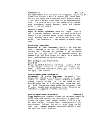 Iluka Resources Emporia, VA
Site Superintendent: A fast track grass roots mining project. Responsible for
purchase and installation of 17,000 ft. of HOPE pipe. Various rubber
lined C.S. pipe spools and all associated valves & hardware. 6000 ft.
of yard piping to and from in field mining unit and associated holding
ponds. The remainder as process pipe between various cyclones,
spiral concentrators, energy dissipaters, pumps and collection
sumps, in a multi-level building.
International Paper Roanoke
Rapid, NC Project Superintendent: Cluster Rule Project. Scope of
work included civil, mechanical, electrical, and piping, as well as the
erection of C-line evaporator vessels pumps, phosphoric acid tank,
pumps, turpentine tank & pumps, and all associated piping for each
system. Also installation of 7 new aerator's in existing settling
ponds.
Andrizt Wood Procurement
Monroeville, AI Project Superintendent: Erection of new power feed,
incline conveyor's to and from 100' Debarking Drum including
discharge gate. Assembly and installation of new 14' diameter
chipper disk and drive motor, with all associated platforms and
walkway APRs. 3000' Trans. Conveyor's & Tower's. Set & Aligned Tire
drives, installed all belts and trained all conveyors.
Willam ette/We yerhae user Industries Inc.
Oxnard, CA
Project Superintendent: Mechanical and Piping. Installation of 1400
ton-a-day repulper including all associated steel structures, pipe
bridge, all associated equipment and piping appr. 10, 000' of large
bore piping 5,000' small bore.
Willam ette/We yerhae user Industries Inc.
Johnsonburg, PA Project Superintendent: Mechanical, Piping,
Instrumentation. Rebuild of 1st & 2nd press section's on #5 paper
machine and related process systems. Performed pre-shutdown
planning, scheduling and prep. For a 35 day around the clock
shutdown installed new 1st & 2nd Shoe press. Installed new drives
on 1st and 2nd Dryer sections installed new felt stretch systems on 3rd and
4th section. Upgraded steam and condensate system. Remove old reel
and installed new, upgraded hydraulic/lube oil systems.
Willam ette/We yerhae user Industries Inc. Hawesville, KY
Project Superintendent: Installation of piping and mechanical systems for
a $600 million dollar expansion and modernization of a paper mill
complex. The project scope included installation of 850 ton a day
fine paper machine, continuous kaymr digester/pressurized pulp
washing system, Clo2 plant, new lime kiln, recovery boiler, hog fuel
boiler, major woodyard expansion. Approximately 250,000' of large
bore piping and 200,000' small bore.
 