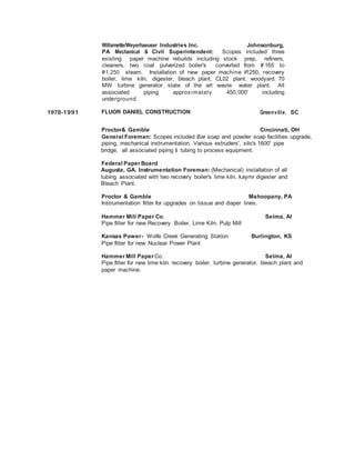 Willamette/Weyerhaeuser Industries Inc. Johnsonburg,
PA Mechanical & Civil Superintendent: Scopes included three
existing paper machine rebuilds including stock prep, refiners,
cleaners, two coal pulverized boiler's converted from # 165 to
#1,250 steam. Installation of new paper machine #1250, recovery
boiler, lime kiln, digester, bleach plant, CL02 plant, woodyard, 70
MW turbine generator, state of the art waste water plant. All
associated piping approximately 450,000' including
underground.
1978-1991 FLUOR DANIEL CONSTRUCTION Greenville, SC
Proctor& Gamble Cincinnati, OH
General Foreman: Scopes included Bar soap and powder soap facilities upgrade,
piping, mechanical instrumentation. Various extruders', silo's 1600' pipe
bridge, all associated piping & tubing to process equipment.
Federal Paper Board
Augusta, GA. Instrumentation Foreman: (Mechanical) installation of all
tubing associated with two recovery boiler's lime kiln, kaymr digester and
Bleach Plant.
Proctor & Gamble Mahoopany, PA
Instrumentation fitter for upgrades on tissue and diaper lines.
Hammer Mill Paper Co. Selma, AI
Pipe fitter for new Recovery Boiler, Lime Kiln, Pulp Mill
Kansas Power- Wolfe Creek Generating Station Burlington, KS
Pipe fitter for new Nuclear Power Plant
Hammer Mill Paper Co. Selma, AI
Pipe fitter for new lime kiln, recovery boiler, turbine generator, bleach plant and
paper machine.
 