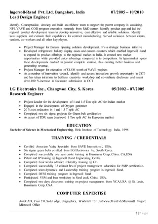 2 | P a g e 
Ingersoll-Rand Pvt. Ltd, Bangalore, India 07/2005 – 10/2010 
Lead Design Engineer 
Identify, Conceptualize, develop and build an offshore team to support the parent company in sustaining, NPI, VAVE and COD program execution remotely from R&D centre. Identify product gap and led the regional product development team to develop innovative, cost effective and reliable solutions. Identify local suppliers and evaluate their capabilities for contract manufacturing. Served as liaison between clients, vendors, co-workers and all other key players. 
 Project Manager for Banana ripening solution development. It’s a strategic business initiative 
 Developed refrigerated bakery display cases and custom counters which enabled Ingersoll Rand to expand its product offerings to the regional market in India. It created new market opportunities while provided price advantage compared to its competitors. In hypermarket space these developments enabled to provide complete solution, thus creating better business and generating revenue. 
 Project Manager for execution of $1.5M worth of VAVE projects 
 As a member of innovation council, identify and access innovation growth opportunity in CCT and has taken initiation to facilitate creativity workshop and co-ordinate disclosure and patent drive.100 % increase in disclosure submission in CCT 
LG Electronics Inc., Changwon City, S. Korea 05/2002 – 07/2005 
Research Engineer 
 Project Leader for the development of 1 and 1.5 Ton split AC for Indian market 
 Engaged in the development of Oxygen generator 
 20 % cost reduction in 1 and 1.5 T split AC 
 Completed two six sigma projects for Green belt certification 
 As a part of TDR team developed 1 Ton split AC for European market 
EDUCATION 
Bachelor of Science in Mechanical Engineering, Birla Institute of Technology, India, 1998 
TRAINING / CREDENTIALS 
 Certified Associate Value Specialist from SAVE International, USA. 
 Six sigma green belts certified from LG Electronics Inc, South Korea. 
 Completed successfully one year onsite training in Hussmann Corp, Chino, CA,USA 
 Patent and IP training @ Ingersoll Rand Engineering Centre. 
 Completed Four weeks advance reliability training @ GE. 
 Completed successfully 35 contact hrs of project management education for PMP certification. 
 Completed team dynamics and Leadership training program in Ingersoll Rand. 
 Completed DFSS training program in Ingersoll Rand 
 Participated VSM and lean workshop in Steel craft, Chino, USA. 
 Completed two days classroom training on project management from YCA,USA @ St. Louis, Hussmann Corp, USA 
COMPUTER EXPERTISE 
AutoCAD, Creo 2.0, Solid edge, Unigraphics, Windchill 10.1,LabView,MiniTab,Microsoft Project, Microsoft Office 