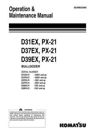 D31EX, PX-21
D37EX, PX-21
D39EX, PX-21
SERIAL NUMBER
D31EX-21 - 50501 and up
D31PX-21 - 50501 and up
D37EX-21 - 5501 and up
D37PX-21 - 5501 and up
D39EX-21 -1501 and up
D39PX-21 -1501 and up
BULLDOZER
Unsafe use of this machine may cause serious injury or
death. Operators and maintenance personnel must read
this manual before operating or maintaining this
machine. This manual should be kept inside the cab for
reference and periodically reviewed by all personnel who
will come into contact with the machine.
Operation &
Maintenance Manual
EEAM023900
WARNING
 