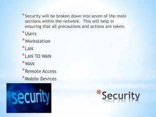 *
*Security will be broken down into seven of the main
sections within the network. This will help in
ensuring that all precautions and actions are taken.
*Users
*Workstation
*LAN
*LAN TO WAN
*WAN
*Remote Access
*Mobile Devices
 
