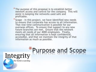 *
*The purpose of this proposal is to establish better
network access and control for the company. This will
assist in keeping the networks used safe and
profitable.
*Scope - In this project, we have identified new needs
to ensure that corporate has access to all information.
That real time communication is possible for our
overseas offices. To ensure that support to any new
future branches are met. Ensure that the network
meets all needs of our 4000 employees. Finally,
ensuring that all information is kept confidential,
accessible, and that we maintain the integrity of that
information as much as possible.
 