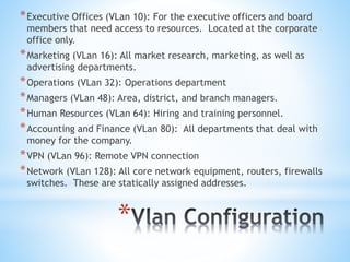 *
*Executive Offices (VLan 10): For the executive officers and board
members that need access to resources. Located at the corporate
office only.
*Marketing (VLan 16): All market research, marketing, as well as
advertising departments.
*Operations (VLan 32): Operations department
*Managers (VLan 48): Area, district, and branch managers.
*Human Resources (VLan 64): Hiring and training personnel.
*Accounting and Finance (VLan 80): All departments that deal with
money for the company.
*VPN (VLan 96): Remote VPN connection
*Network (VLan 128): All core network equipment, routers, firewalls
switches. These are statically assigned addresses.
 