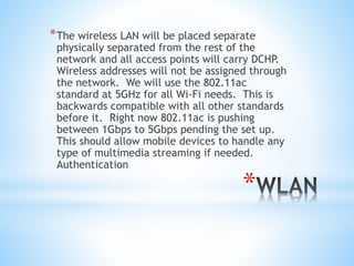 *
*The wireless LAN will be placed separate
physically separated from the rest of the
network and all access points will carry DCHP.
Wireless addresses will not be assigned through
the network. We will use the 802.11ac
standard at 5GHz for all Wi-Fi needs. This is
backwards compatible with all other standards
before it. Right now 802.11ac is pushing
between 1Gbps to 5Gbps pending the set up.
This should allow mobile devices to handle any
type of multimedia streaming if needed.
Authentication
 