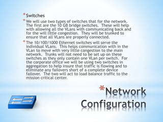 *
*Switches
*We will use two types of switches that for the network.
The first are the 10 GB bridge switches. These will help
with allowing all the VLans with communicating back and
for the will little congestion. They will be trunked to
ensure that all VLans are properly connected.
*The 10/100/1000 Ethernet switches will serve the
individual VLans. This helps communication with in the
VLan to move with very little congestion to the main
network. Trunks will not need to be set up on these
switches as they only contain one VLan per switch. For
the corporate office we will be using two switches in
aggregation to help insure that traffic is flowing and to
eliminate any failovers short of a complete device
failover. The two will act to load balance traffic to the
mission critical center.
 
