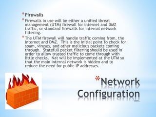 *
*Firewalls
*Firewalls in use will be either a unified threat
management (UTM) firewall for internet and DMZ
traffic, or standard firewalls for internal network
filtering.
*The UTM firewall will handle traffic coming from, the
internet and DMZ. This is the initial point to check for
spam, viruses, and other malicious packets coming
through. Statefull packet filtering should be used in
order to allow trusted traffic to come through with
little checks. Nat will be implemented at the UTM so
that the main internal network is hidden and to
reduce the need for public IP addresses.
 