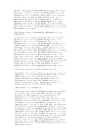 ACCESS, SAVE, and ASSIGN commands to their equivalent
forms in the MVE environment, using SCLCMD, a system
command interface program. Used indirect methods to
generate a suitable binary input file to be accessed
on MVE. Modified the OUT2MAT source code, which
re-formats NASTRAN Output2 table data, to generate
all output parameters as an ASCII data file from a
namelist and a binary input file. Ported the ASCII
file from the CRAY-2 to the MVE system and reconverted
it to binary format, using the binary file as input to
the NASPAT source code.
. STRUCTURAL DYNAMICS ENGINEERING DATA/MAGNETIC TAPE
CONVERSIONS
Contractors periodically transmit data which may be
stored in a variety of formats within disk files,
magnetic tape files, or electronic mail files.
Irrespective of origin, the files were systematically
transformed into a conformable format for existing
numerical analysis programs. Codes were written and
executed to successfully translate and convert scores
of contractor tapes into required binary output formats
for the MATRIX routine. As input files contained
extraneous characters or were unusually huge files,
some jobs required as many as 20 modular executions.
Some contractors served were Martin Marietta Space
Launch Systems (Titan IV Liftoff Forcing Function Data,
Booster Vehicle Model Data, and Titan IV PLI Loads
Data) and Lockheed Missiles and Space Company
(Satellite Vehicle Max Propellant Slosh Model Data).
. STRUCTURAL MECHANICS MICROCOMPUTER SUPPORT
Installed and verified software on personal computing
equipment. After determining hardware and software
requirements for installation of NCSA Telnet,
installed e-mail software, provided operating
procedures, established and tested electronic
networking capabilities. Served as a member of a
Computing Quality Process Action Team.
. CRAY BINARY DATA CONVERSION
The Integrated Dynamics Analysis System was designed
so that a workstation user will be able to submit
jobs to the CRAY computer or a workstation and
process returned data in such a way that the
interfaces are transparent. As all structural loads
analysis programs initially resided on the CRAY, the
process of rehosting programs to a workstation
required modifications to the code and the conversion
of CRAY binary data to workstation binary. Hence,
a sequence of bit manipulation routines were developed
and coded which read various CRAY floating-point and
character type words and output them in binary, after
bit shifting, using the concept of masking. A larger
conversion program was written and the routines were
successfully tested and used in this program to
convert arbitrary 64-bit CRAY floating point numbers
into the equivalent IEEE single-precision format on
the SUN workstation. Cases involving double-precision
were also handled.
 