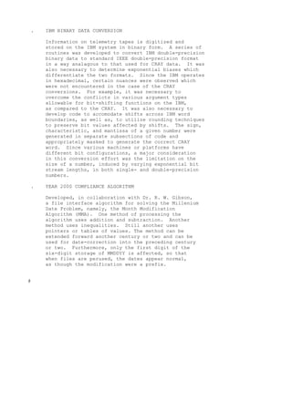 . IBM BINARY DATA CONVERSION
Information on telemetry tapes is digitized and
stored on the IBM system in binary form. A series of
routines was developed to convert IBM double-precision
binary data to standard IEEE double-precision format
in a way analagous to that used for CRAY data. It was
also necessary to determine exponential biases which
differentiate the two formats. Since the IBM operates
in hexadecimal, certain nuances were observed which
were not encountered in the case of the CRAY
conversions. For example, it was necessary to
overcome the conflicts in various argument types
allowable for bit-shifting functions on the IBM,
as compared to the CRAY. It was also necessary to
develop code to accomodate shifts across IBM word
boundaries, as well as, to utilize rounding techniques
to preserve bit values affected by shifts. The sign,
characteristic, and mantissa of a given number were
generated in separate subsections of code and
appropriately masked to generate the correct CRAY
word. Since various machines or platforms have
different bit configurations, a major consideration
in this conversion effort was the limitation on the
size of a number, induced by varying exponential bit
stream lengths, in both single- and double-precision
numbers.
. YEAR 2000 COMPLIANCE ALGORITHM
Developed, in collaboration with Dr. R. W. Gibson,
a file interface algorithm for solving the Millenium
Date Problem, namely, the Month Modification
Algorithm (MMA). One method of processing the
algorithm uses addition and subtraction. Another
method uses inequalities. Still another uses
pointers or tables of values. The method can be
extended forward another century or two and can be
used for date-correction into the preceding century
or two. Furthermore, only the first digit of the
six-digit storage of MMDDYY is affected, so that
when files are perused, the dates appear normal,
as though the modification were a prefix.
#
 