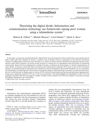 Theorizing the digital divide: Information and
communication technology use frameworks among poor women
using a telemedicine system q
Melissa R. Gilbert a,*, Michele Masucci a
, Carol Homko b
, Alfred A. Bove c
a
Department of Geography and Urban Studies, Temple University, 1115 W. Berks Street, Philadelphia, PA 19122, United States
b
General Clinical Research Center, School of Medicine, 3401 N. Broad Street, Philadelphia, PA 19140, United States
c
Cardiology Division, School of Medicine, 3401 N. Broad Street, Philadelphia, PA 19140, United States
Received 14 February 2006; received in revised form 29 May 2007
Abstract
In this paper, we argue that reconceptualizing the ‘‘digital divide” from the perspective of those with the least access requires that the
policy concern shift from disparities in access to computers and the Internet toward an examination of how Internet information
resources are diﬀerentially accessed and used. Drawing on an archive of clinical narrative descriptions documenting training sessions
related to eight African American, low-income women involved in a clinical trial of a telemedicine system intervention for monitoring
cardiovascular disease risk factors implemented at Temple University; we illustrate the shortcomings of a limited conceptualization of
access. Rather, we propose a model that depicts information and communication technology (ICT) access in terms of four interrelated
elements: (a) information delivery approaches (how information is shared, disseminated and accessed through the use of e-communica-
tion technologies), (b) technology use contexts (what are the speciﬁc settings in which technology is accessed), (c) social networks (what is
the role of social networks in shaping access to and use of ICTs) and (d) the social policies and institutional mechanisms regulating tech-
nology access (speciﬁcally targeted to ICT use as well as more generally). This model highlights the embeddedness of ICT use in the
geography of people’s daily lives and suggests a number of policy concerns related to how ICTs may mitigate or exacerbate economic
and political inequalities in the United States.
Ó 2008 Elsevier Ltd. All rights reserved.
Keywords: Information and communication technologies; Digital divide; Telemedicine; Health care; Women; African Americans; Philadelphia
1. Overview
Information and communication technologies (ICTs)
are radically changing the way that healthcare in the Uni-
ted States is delivered, with the advancement of telemedi-
cine among the most prevalent changes. Telemedicine
involves using ICTs to provide health care to patients in
settings that are geographically discontinuous from the
locus of health care institutions. As such, telemedicine
can be seen as an inherently geographic technology. In fact,
geographers (and others) have suggested that there is an
urgent need to analyze critically the eﬀects of telemedicine
systems on health care delivery and outcomes (Cutchin,
2002; Crampton, 1999; Andrews and Kitchin, 2005). Many
people studying telemedicine primarily focus on its poten-
tial beneﬁts (Cutchin, 2002). Yet as Crampton (1999)
argues, all technologies have both totalizing and demo-
cratizing tendencies. A number of researchers note the
transformative eﬀects of ICTs for reorganizing institution-
alized health care services and health care provider
roles while simultaneously creating new cyberspace
0016-7185/$ - see front matter Ó 2008 Elsevier Ltd. All rights reserved.
doi:10.1016/j.geoforum.2007.08.001
q
Melissa R. Gilbert and Michele Masucci are ﬁrst authors, Carol
Homko is second author, and Alfred A. Bove is third author.
*
Corresponding author.
E-mail addresses: mgilbert@temple.edu (M.R. Gilbert), masucci@
temple.edu (M. Masucci), homkoc@temple.edu (C. Homko), alfred.
bove@temple.edu (A.A. Bove).
www.elsevier.com/locate/geoforum
Available online at www.sciencedirect.com
Geoforum 39 (2008) 912–925
 