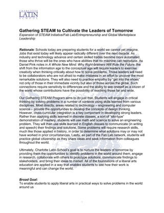  
1
Gathering STEAM to Cultivate the Leaders of Tomorrow
Expansion of STEAM Initiative/Fab Lab/Entrepreneurship and Global Marketplace
Leadership
Rationale: Schools today are preparing students for a world we cannot yet imagine.
Jobs that exist today will likely appear radically different over the next decade. As
industry and technology advance and certain skilled trades become more automated,
those who thrive will be the ones who have abilities that no machine can reproduce. As
Daniel Pink notes in A Whole New Mind: Why Right-brainers Will Rule the Future, the
shift from the information age to the conceptual age will require leaders to exercise
creativity when thinking critically about how to solve problems. Those leaders will need
to be collaborators who are not afraid to make mistakes in an effort to uncover the most
remarkable solutions. They will also need to practice empathy by “get into the shoes”
not only of those in their immediate vicinity but also of those across the globe. Such
connections require sensitivity to differences and the ability to see oneself as a citizen of
the world whose contributions have the possibility of reaching those far and wide.
Our Gathering STEAM Program aims to do just that. Students will engage in critical
thinking by solving problems in a number of contexts using skills learned from various
disciplines. Most directly, areas related to technology – engineering and computer
science – provide the opportunities to develop the concepts of design thinking.
However, cross-curricular integration is a key component in developing strong leaders.
Rather than applying skills learned in discrete classes, a sort of “silo-type”
demonstration of mastery, students will use math and science to solve an engineering
problem. They will then use skills learned in English classes to communicate (in writing
and speech) their findings and solutions. Some problems will require research skills,
much like those applied in history, in order to determine what solutions may or may not
have worked in prior circumstances. Lastly, as part of the Fab Lab network, students will
practice global citizenship as they share ideas and seek information from colleagues
throughout the world.
Ultimately, Charlotte Latin School’s goal is to nurture the leaders of tomorrow by
providing them the opportunities to identify problems in the world around them, engage
in research, collaborate with others to prototype solutions, communicate findings to
stakeholders, and bring their ideas to market. All of the foundations of a liberal arts
education are applied in a way that enables students to see how their work is
meaningful and can change the world.
Broad Goal:
To enable students to apply liberal arts in practical ways to solve problems in the world
around us
 