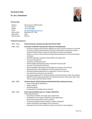 Page 1 of 2
Curriculum Vitae
Dr. Jan J. Zwinselman
Personal data
Address Herrenwiese 4, 9306 Freidorf
Phone +41 71 450 0362
Mobile +41 76 324 2670
Email zwinselman@lusol-chemie.ch
Date of birth November 26th
, 1953
Nationality Swiss
Marital status Married
Professional experience
2012 – today Chemical industry consulting through Lusol Chemie GmbH
1998 – 2012 Co-founder of ADD APT Chemicals BV; Helmond; The Netherlands.
 Chemicals company which produce additives for various chemical industries in the field
of cleaners, paint & coating industry; lubricants; food industry; automotive industry
(coolants & brake fluids); runway de-icing fluids; formulation technologies.
 Position: co-owner; technical director (responsible development of all commercialized
chemicals)
 ISO 9001 registration (quality control); REACH; GLP registration
 Personnel management
 Installation of production plant
 SAP knowledge (bookkeeping system of ADD APT Chemicals BV)
 Customer service & technical service
 Deep knowledge of formulation technologies (true solutions & emulsions)
 Writing literature (TDS & MSDS) for all commercialized chemicals
 Writing & publishing Newsletters for application of various chemicals.
 Cost control & purchasing of raw materials
 During the appointment as Technical Director at Schill & Seilacher GmbH, the company
ADD APT Chemicals BV was founded. This with the permission of the owner, Mrs. Goss,
of the company Schill & Seilacher GmbH
1996 – 2000 Technical director Schill & Seilacher GmbH (Struktol KG); Hamburg; Germany.
 Foam control agents (defoamers)
 Rubber additives
 Demolding agents
 Encapsulation technology (various patents)
1984 – 1996 Senior Chemist DOW Europe S.A. ; Horgen; Switzerland
Technology experience:
 Polyurethane (flexible; semi-rigid; rigid; integral skin)
 Development of new types of polyols (various applications)
 Glycol ether based solvents (various patents)
 Introducing designed studies (computer programs designed)
 Cleaner formulation technologies (micro emulsions)
 Development Foam Active Substances (foam active & foam control agents).
 