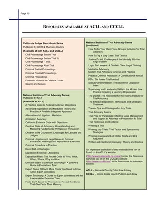 Page 10
California Judges Benchbook Series
Published by CJER & Thomson Reuters
(Available at both ACLL and CCCLL)
Civil Proceedings Before Trial
Civil Proceedings Before Trial 2d
Civil Proceedings – Trial
Civil Proceedings After Trial
Criminal Pretrial Proceedings
Criminal Posttrial Proceedings
Criminal Proceedings
Domestic Violence in Criminal Courts
Search and Seizure
National Institute of Trial Advocacy Series
(continued):
How To Do Your Own Focus Groups: A Guide For Trial
Attorneys
How To Try a Jury Case: Trial Tactics
Justice For All: Challenges of the Mentally Ill In the
Legal System
Logic For Lawyers: A Guide to Clear Legal Thinking
Mediation Advocacy
Modern Trial Advocacy: Analysis and Practice
Practical Criminal Procedure: A Constitutional Manual
PTM: The Power Trial Method
Statutory Interpretation: The Search for Legislative
Intent
Supervisory and Leadership Skills in the Modern Law
Practice: Creating a Learning Organization
The Docket: The Newsletter for the Inatina Institute for
Trial Advocacy
The Effective Deposition: Techniques and Strategies
That Work
Theater Tips and Strategies for Jury Trials
Trial Advocacy Basics
Trial Prep for Paralegals: Effective Case Management
and Support to Attorneys in Preparation for Trial
Trial Technique and Evidence
Winning at Trial
Winning Jury Trials: Trial Tactics and Sponsorship
Strategies
Winning on Appeal 2d ed: Better Briefs and Oral
Argument
Written and Electronic Discovery: Theory and Practice
An impressive collection of web research links can be
found on the ACLL’s website
(http://www.co.alameda.ca.us/law/) under the Reference
Services tab, or on the CCCLL's website
(http://www.cccpllib.org/) in the Resources for Attorneys
section.
ACLL – Alameda County Public Law Library
CCCLL – Contra Costa County Public Law Library
National Institute of Trial Advocacy Series:
Published by NITA
(Available at ACLL)
A Practice Guide to Federal Evidence: Objections
Advanced Negotiation and Mediation Theory and
Practice: A Realistic Integrated Approach
Alternatives to Litigation: Mediation
Arbitration Advocacy
California Evidence Code with Objections
Cardinal Rules of Advocacy: Understanding and
Mastering Fundamental Principles of Persuasion
Children in the Courtroom: Challenges for Lawyers and
Judges
Criminal Litigation and Legal Issues in Criminal
Procedure: Readings and Hypothetical Exercises
Criminal Procedure in Practice
David Ball on Damages
Deposition Evidence: Objections
Deposition Rules: The Pocket Guide to Who, What,
When, Where, Why and How
Effective Use of Courtroom Technology: A Lawyer's
Guide to Pretrial and Trial
Expert Rules: 100 and More Points You Need to Know
About Expert Witnesses
Expert Testimony: A Guide for Expert Witnesses and the
Lawyers Who Examine Them
Facts Can't Speak for Themselves: Reveal the Stories
That Give Facts Their Meaning
RESOURCES AVAILABLE AT ACLL AND CCCLL
 