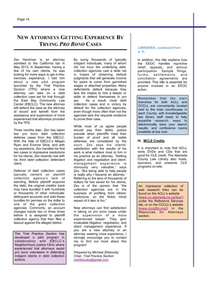 The Trial Practice Section has
developed a pilot program in
collaboration with EBCLC’s
Neighborhood Justice Clinic where
experienced trial attorneys assist
pro bono volunteers in defending
indigent clients in debt collection
actions.
Page 14
An impressive collection of
web research links can be
found on the ACLL’s website
(www.co.alameda.ca.us/law/)
under the Reference Services
tab, or on the CCCLL's website
(www.cccpllib.org/) in the
Resources for Attorneys
section.
Zev Hardman is an attorney
admitted to the California bar in
May 2013. In September, having a
few of his own clients, he was
looking for more ways to get in-the-
trenches experience. I told him
about a new pilot program
launched by the Trial Practice
Section (TPS) where a new
attorney can take on a debt
collection case set for trial through
the East Bay Community Law
Center (EBCLC). The new attorney
will defend the case as the attorney
of record and benefit from the
assistance and supervision of more
experienced trial attorneys provided
by the TPS.
Three months later, Zev has taken
two pro bono debt collection
defense cases from the EBCLC.
With the help of EBCLC’s Megan
Ryan and Evonne Silva, and with
my assistance, Zev handled his first
two cases to impressive resolutions
for his clients. Zev recently met with
his third debt‑collection defendant
client.
Defense of debt collection cases
typically centers on plaintiff
collection agency’s lack of
standing. Before plaintiff acquired
the debt, the original creditor bank
may have bundled it with hundreds
or thousands of other individuals’
delinquent accounts and sold these
bundles for pennies on the dollar to
one of the giant collection
agencies. Commonly, an account
changes hands two or three times
before it is assigned to plaintiff
collection agency that then files a
lawsuit against the alleged debtor.
LIBRARIES, continued from
p. 9...
By suing thousands of typically
indigent individuals, many of whom
did not incur the underlying debt,
collection agencies cast a wide net
in hopes of obtaining default
judgments that will generate income
for years to come from garnished
wages or attached properties. Many
defendants default because they
lack the means to hire a lawyer or
skills to defend themselves in pro
per. As a result, most debt
collection cases end in victory by
default for the collection agencies,
even though more often than not the
agencies lack the requisite evidence
to prove their case.
While most of us agree people
should pay their debts, justice
prevails when plaintiffs meet their
burden of proof and all viable
defenses are considered by the
court. Zev says his clients’
satisfaction with the results of his
work is what matters most to him in
his practice as an attorney. “Getting
litigation and negotiation and client-
management experience is
obviously very valuable,” says
Zev. “But being able to help people
is really why I became an attorney.”
Referring to the tens of thousands of
dollars he has saved for his clients,
Zev is of the opinion that “the
collection agencies are in the
business of profiting from others’
misfortune, so the Robin Hood
aspect of it also is fun.”
New attorneys can find satisfaction
in taking on pro bono cases under
the supervision of a more
experienced lawyer. They gain
invaluable litigation, negotiation, and
client management experience. If
you are a new attorney or an
attorney seeking more experience, I
strongly encourage you to contact
me to find out more about this
program!
Prepared by Michael Shklovsky
Chair, Trial Practice Section
mshklovsky@gmail.com
Remember that the main
branches for both ACLL and
CCCLL are conveniently located
next to the main courthouses in
each County, with knowledgeable
law library staff ready to help
expedite research, ways to
electronically save your search
results, and conference rooms
available at low cost.
NEW ATTORNEYS GETTING EXPERIENCE BY
TRYING PRO BONO CASES
In addition, this title explains how
the EEOC handles injunctive
relief, appeals, and amicus
participation. Sample filings,
form s , s ettlem ents , and
conciliation agreements are
provided. This title is essential for
anyone involved in an EEOC
action.
IV. MCLE Credits
It is important to note that ACLL
rents DVDs and CDs that are
good for CLE credit. The Alameda
County Law Library also hosts,
sponsors, and presents CLE
programs on-site.
 
