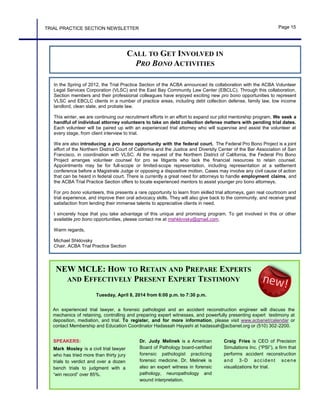 In the Spring of 2012, the Trial Practice Section of the ACBA announced its collaboration with the ACBA Volunteer
Legal Services Corporation (VLSC) and the East Bay Community Law Center (EBCLC). Through this collaboration,
Section members and their professional colleagues have enjoyed exciting new pro bono opportunities to represent
VLSC and EBCLC clients in a number of practice areas, including debt collection defense, family law, low income
landlord, clean slate, and probate law.
This winter, we are continuing our recruitment efforts in an effort to expand our pilot mentorship program. We seek a
handful of individual attorney volunteers to take on debt collection defense matters with pending trial dates.
Each volunteer will be paired up with an experienced trial attorney who will supervise and assist the volunteer at
every stage, from client interview to trial.
We are also introducing a pro bono opportunity with the federal court. The Federal Pro Bono Project is a joint
effort of the Northern District Court of California and the Justice and Diversity Center of the Bar Association of San
Francisco, in coordination with VLSC. At the request of the Northern District of California, the Federal Pro Bono
Project arranges volunteer counsel for pro se litigants who lack the financial resources to retain counsel.
Appointments may be for full-scope or limited-scope representation, including representation at a settlement
conference before a Magistrate Judge or opposing a dispositive motion. Cases may involve any civil cause of action
that can be heard in federal court. There is currently a great need for attorneys to handle employment claims, and
the ACBA Trial Practice Section offers to locate experienced mentors to assist younger pro bono attorneys.
For pro bono volunteers, this presents a rare opportunity to learn from skilled trial attorneys, gain real courtroom and
trial experience, and improve their oral advocacy skills. They will also give back to the community, and receive great
satisfaction from lending their immense talents to appreciative clients in need.
I sincerely hope that you take advantage of this unique and promising program. To get involved in this or other
available pro bono opportunities, please contact me at mshklovsky@gmail.com.
Warm regards,
Michael Shklovsky
Chair, ACBA Trial Practice Section
CALL TO GET INVOLVED IN
PRO BONO ACTIVITIES
TRIAL PRACTICE SECTION NEWSLETTER Page 15
NEW MCLE: HOW TO RETAIN AND PREPARE EXPERTS
AND EFFECTIVELY PRESENT EXPERT TESTIMONY
An experienced trial lawyer, a forensic pathologist and an accident reconstruction engineer will discuss the
mechanics of retaining, controlling and preparing expert witnesses, and powerfully presenting expert testimony at
deposition, mediation, and trial. To register, and for more information, please visit www.acbanet/calendar or
contact Membership and Education Coordinator Hadassah Hayashi at hadassah@acbanet.org or (510) 302-2200.
SPEAKERS:
Mark Mosley is a civil trial lawyer
who has tried more than thirty jury
trials to verdict and over a dozen
bench trials to judgment with a
“win record” over 85%.
Dr. Judy Melinek is a American
Board of Pathology board-certified
forensic pathologist practicing
forensic medicine. Dr. Melinek is
also an expert witness in forensic
pathology, neuropathology and
wound interpretation.
Craig Fries is CEO of Precision
Simulations Inc. (“PSI”), a firm that
performs accident reconstruction
and 3-D accident scene
visualizations for trial.
Tuesday, April 8, 2014 from 6:00 p.m. to 7:30 p.m.
 