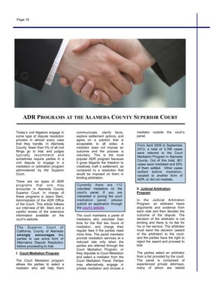 Page 18
Today’s civil litigators engage in
some type of dispute resolution
process in almost every case
that they handle. In Alameda
County, fewer than 5% of all civil
filings go to trial, and judges
typically recommend and
sometimes require parties in a
civil dispute to engage in a
mediation or arbitration program
administered by the Superior
Court.
There are six types of ADR
programs that one may
encounter in Alameda County
Superior Court. In charge of
these programs is Jason Stein,
Administrator of the ADR Office
of the Court. This article follows
our interview of Mr. Stein and a
careful review of the extensive
information available on the
court’s website.
I. Court Mediation Program
The Court Mediation program
allows the parties to select a
mediator who will help them
ADR PROGRAMS AT THE ALAMEDA COUNTY SUPERIOR COURT
communicate, clarify facts,
explore settlement options, and
agree on a solution that is
acceptable to all sides. A
mediator does not impose an
outcome and the process is
voluntary. This is the most
popular ADR program because
it gives litigants the freedom to
creatively craft a settlement, as
compared to a resolution that
would be imposed on them in
binding arbitration.
The court maintains a panel of
mediators who volunteer their
time for the first two hours of
mediation, and charge their
regular fees if the parties need
more time. The panel members
provide mediation services at a
reduced rate only when the
parties are referred through the
Court Mediation Program, or
they stipulate to Court Mediation
and select a mediator from the
Court Mediation Panel. Parties
may alternatively engage in
private mediation and choose a
mediator outside the court’s
panel.
II. Judicial Arbitration
Program
In the Judicial Arbitration
Program, an arbitrator hears
arguments and evidence from
each side and then decides the
outcome of the dispute. The
decision of the arbitrator is not
binding and there is no fee for
his or her service. The arbitrator
must send the decision (award
of the arbitrator) to the court,
and the parties have the right to
reject the award and proceed to
trial.
The parties select an arbitrator
from a list provided by the court.
The panel is comprised of
experienced private attorneys,
many of whom are retired
The Superior Court of
California, County of Alameda
strongly encourages the
parties to use some form of
Alternative Dispute Resolution
before proceeding to trial.
Currently there are 112
volunteer mediators on the
court’s panel. If you are
interested in joining the court
mediation panel, please
submit an application through
the court’s website.
From April 2009 to September
2013, a total of 3,766 cases
were referred to the Court
Mediation Program in Alameda
County. Out of this total, 901
cases were mediated and 55%
of them settled. Other cases
settled before mediation,
vacated to another form of
ADR, or did not mediate.
 