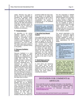 INVITATION FOR COMMENTS &
ARTICLES:
If you would like to see any particular information in the Newsletter, or
if you have an article you would like to submit for publication, please
email either of our co-editors-in-chief, Erin Daly at
edaly@alumni.duke.edu or Michael Shklovsky at
mshklovsky@gmail.com.
We welcome your ideas and look forward to your submissions!
TRIAL PRACTICE SECTION NEWSLETTER Page 19
judges. Attorneys may apply to
join the panel of arbitrators by
submitting the arbitrator profile
form to the ADR office of the
court. The decision of whether to
add the applicant to the roster is
made by the ADR Administrative
Committee (currently chaired by
Judge John True, III) made up of
judges, private attorneys,
mediators and arbitrators.
III. Private Arbitration
An alternative to the judicial
arbitration program is private
arbitration, which can be either
binding or non-binding. Private
arbitration occurs when parties
involved in a dispute agree or are
contractually obligated to
participate in this form of ADR.
This option takes place outside of
the courts and is typically binding
on the parties.
IV. Discovery Facilitation
Program
Discovery facilitation is a pilot
program that applies to cases
assigned to Departments 20
(Judge Robert Freedman) and 23
(Judge John True, III). This
program has been in development
since Fall 2012, and it was
launched in September 2013. As
explained on Judge True’s
webpage: “No discovery motion
shall be filed without prior serious
efforts to resolve it. If those efforts
are unsuccessful, the parties
should jointly send an e-mail to
the court outlining the dispute in a
few sentences. The court will then
confer with counsel and determine
whether there is a way to resolve
the matter short of motion.”
In addition, the parties can request
the assistance of a discovery
facilitator who can be selected
from the panel maintained by the
court. The panel is comprised of
private attorneys with at least ten
years of experience. One hour of
preparation time and the first two
hours of the session with the
facilitator are free. Often the
involvement of the discovery
facilitator resolves the dispute and
If you have questions
concerning the Court’s ADR
Program or about joining the
mediator or arbitration panel, or
if you wish to report on the
status of ADR in your case,
please email Jason Stein, ADR
Program Administrator, at
adrprogram@alameda.courts.ca
.gov or call at (510) 891-6261.
A party may choose a form of
ADR by:
1. Indicating its preference on
Case Management Form
CM-110;
2. Filing the Stipulation to
Attend ADR and Delay Initial
CMC for 90 Days (Form
ADR-001); or
3. Agreeing to ADR at the
Initial CMC
sometimes settles the entire case.
If the dispute is not settled, the
facilitator writes an opinion that is
then presented to the court for
consideration. The opinion is
confidential and is not published
on DomainWeb.
V. Day of the Court Neutral
Program
If the judge thinks the case has a
good chance of settling on the day
of trial, a neutral evaluator is
asked to appear on the day of
trial. A neutral listens to both sides
and reviews short written
statements from each party. Then,
the evaluator offers an opinion on
the strong and weak points of
each party’s case. The evaluator’s
opinion can help parties better
understand the most important
legal issues in the case and give
an idea of the value and likely
outcome of the case if it went to
trial.
VI. Small Claims and Civil
Harassment Mediations
In small claims and restraining
order cases, there are two
community groups that provide
mediators who come to the court
before trial or on the day of the
hearing and assist parties in
mediating their dispute.
Discussions are currently
underway concerning court-wide
implementation of the discovery
facilitation program.
The first organization is SEEDS
Community Resolution Center.
SEEDS mediators may be present
at the hearing to explain the
mediation process to litigants in
the courtroom, and mediators will
then be available to speak to
individual parties before the judge
begins hearing cases. If both
sides agree to mediation,
mediators will inform the court and
take the parties to a private room
for the mediation session.
The second organization is the
Center for Community Dispute
Settlement. Founded it 1995, it
provides mediators to assist in
dispute resolution. Please contact
these organizations for more
details.
 