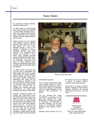 1000 Broadway
Suite 480
Oakland, CA 94607
Phone: 510-302-ACBA (2222)
Web: www.acbanet.org
Page 4
with asbestos exposure.
The jury found Owens-Illinois liable
under multiple causes of action.
Owens-Illinois argued that it had no
duty to Mrs. Grigg as a bystander
under the recent Campbell v. Ford
decision. 206 Cal.App.4th 15
(2012).
The jury awarded Mrs. Grigg
$12,000,000 in damages for her
pain and suffering, Mr. Grigg
$4,000,000 in damages for his loss
of consortium, and $342,500 in
economic damages. The jury also
levied an $11,000,000 punitive
damages verdict against Owens-
Illinois.
Asbestos cases continue to be at
BY Justin Bosl, of Kazan, McClain,
Satterley & Greenwood
I’m often asked by other lawyers
what I practice. When I respond that
I mostly handle asbestos cases, I
often hear “People still file those?”
Here in Alameda County, asbestos
litigation has been going strong for
over 35 years.
Judge Jo-Lynne Q. Lee presides
over Alameda County’s asbestos
personal injury docket for all pre-
trial matters and many trials.
Alameda County is one of four
counties in California to have a
dedicated asbestos court. Most
plaintiffs with asbestos-caused
disease are terminally ill. As a
result, many asbestos plaintiffs
receive preferential trial dates within
120 days under C.C.P. § 36. Given
the incredibly compressed time
frame of these complex cases,
having one designated judge for all
pre-trial matters is extremely helpful
and efficient.
A notable verdict in the last year
was the case of Rose-Marie and
Martin Grigg, tried in front of Judge
Ioana Petrou by Joseph Satterley,
Andrea Huston and Ryan Harris
from Kazan, McClain, Satterley &
Greenwood. Mrs. Grigg, now 82,
was exposed to asbestos in the
course of shaking out and washing
her husband’s work clothing. Mrs.
Grigg’s then husband was an
insulator for a company that used
Owens-Illinois, Inc. Kaylo brand
insulation products from 1950-1958.
Evidence introduced during trial
showed that Owens-Illinois knew
that asbestos exposure could cause
death as early as the 1930s and
that test results on Kaylo showed
that exposure to the asbestos in the
product could cause fatal disease.
Owens -Illinois nonetheless
advertised Kaylo as “non-toxic” and
did not state that the product
contained asbestos. Kaylo was
packaged in boxes without warning
about the health hazards associated
the forefront of the law in California
in issues of product liability,
evidence, and punitive damages.
Justin Bosl is a partner at Kazan,
McClain, Satterley & Greenwood in
Oakland, California. He handles
mesothelioma and other toxic tort
cases.
TOXIC TORTS
 