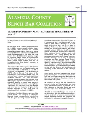 TRIAL PRACTICE SECTION NEWSLETTER Page 5
Key links:
Governor’s Budget Proposal: http://www.ebudget.ca.gov/
Three-Year Blueprint: http://www.courts.ca.gov/documents/JudicialBranchBlueprint.pdf
BY Pelayo Llamas, of the Oakland City Attorney’s
Office
On January 9, 2014, Governor Brown announced
his 2014-2015 budget proposal. In light of higher-
than-expected state revenues, the proposal
includes an increase of $105 million to the judicial
branch ($100 million to trial courts and $5 million
to the state-level judiciary). That is just over three
percent of the $3.2 billion total operating budget
for the judicial branch. Should we be jumping for
joy? This article will give a very brief overview of
recent judicial branch budget facts and an
introduction to the Chief Justice’s campaign to
restore court funding.
The basics: in the last five years, state General
Fund expenditures on the judicial branch was
reduced from 56% in 2008-2009, to just 25% in
2013-2014. That equates to a total net reduction of
$367.2 million in General Fund support of the
judicial branch. The cuts impacted the public in a
variety of ways including shortened court hours,
courtroom closures, and staff reductions.
Individual county courts were able to temper some
of the negative impacts of these extreme cuts, and
maintained services by raising fees, laying off
staff, spending cash reserves or borrowing funds.
The ability of local trial courts to use cash reserves
and other one-time measures is going to be
severely restricted by next fiscal year, so
reductions will likely continue in 2014-2015.
Chief Justice Tani Cantil-Sakauye, as head of the
judicial branch, has designed a “three-year
blueprint” to seek the restoration of court funding,
with the goal of using restored funding to
reestablish and improve public access to justice in
a cost-effective way. The blueprint calls for an
additional $266 million in funding “just to tread
water” in 2014-2015, and a total of $1.2 billion in
additional funds over the next three years to
restore and improve court capacity and public
access to justice in California. Specific proposals
include: technological modernization (electronic
filing, electronic forms), facilities repair and
modernization, and adding funding for 50
judgeships authorized in 2007. Budget meetings,
legislative hearings, and a flurry of legislative
activity will take place over the coming months,
culminating by the June 15, 2014 balanced budget
deadline. The Chief Justice, Administrative Office
of the Courts, the Judicial Council, and other
representatives of the local courts and bars will be
working with the Governor and Legislature and
advocating for the restoration of the judiciary’s
funding.
Future articles will provide updates on the budget
proposal and explain in more detail, some of the
main law and policy changes that will affect how
Alameda County Superior Court can respond to
reductions in state funding.
Mr. Llamas is a Deputy with the Oakland City
Attorney’s Office, and has practiced law since
1992, almost entirely based in Oakland. He is
also a Director on the ACBA Board, and is its
appointee to the Bench Bar Coalition (BBC).
The BBC is composed of judges and leaders of
bar associations and legal services organizations,
and is designed to enhance communication,
perform legislative outreach, and coordinate the
activities of the judicial community with the state.
BENCH BAR COALITION NEWS – IS JUDICIARY BUDGET RELIEF IN
SIGHT?
 