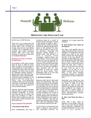 By Eric Ivary, of ADR Services
There are a lot of things that can
make a case difficult to settle. But of
all the cases I see, it’s often the
smaller ones that are most difficult
to settle. This is especially true of
personal injury cases. Insurance
carriers often don’t treat them
seriously. So, how can a small case
be mediated effectively?
Mediating Too Early: A Problem
for Both Sides
One problem is that courts routinely
refer all cases to ADR too early,
often as early as the first status or
issue conference. In that situation, it
is difficult for either side to be fully
prepared. The carrier may not have
set adequate reserves because it
doesn’t know much about the case.
Additionally, without documentation,
insurance carriers probably are not
going to offer much money. As a
result, early court-generated
mediations often wind up being little
more than an information exchange
and hardly worth the expense of
hiring a private mediator.
However, there are steps that either
side can take to make a voluntary
mediation worthwhile. Of course,
this assumes that the parties are
going into mediation to make a
serious effort to settle the case, not
just to have a polite discussion that
lasts eight hours.
If you represent the plaintiff:
I. Plan Ahead—Way Ahead
Don’t underestimate how long it
sometimes takes for a carrier to
process all the information it needs
to get authority to settle a claim. I
suggest that you initiate the process
and ask the defense exactly what it
needs to fully evaluate the case.
Don’t wait for them to ask you for
the information. Remember that
insurance carriers operate in a
different world. They operate in a
world of reserves, claims
committees, reporting letters, and
documentation. They are not going
to take your word for anything. So,
even if it seems redundant to you,
my advice is to send them what they
ask for. If they lose it, send it again.
And send it as early as possible to
allow adequate time for your
information to make the rounds
within the claims division. Then,
periodically check to be sure they
have received everything.
II. Set Some Conditions
Because carriers tend to treat small
cases very dismissively, often they
will send someone to the mediation
who has little authority. This can be
very frustrating. One way to prevent
that from happening is to contact the
other side to set some parameters
for even going to mediation. In a
voluntary mediation you are free to
structure it any way you want, so
consider getting some commitments
before investing time and money in
a private mediation. Insist that the
carrier send someone with authority.
Even insist that negotiations begin
with a minimum value for the case.
If you’re still not convinced that the
carrier is willing to send someone
with meaningful authority, my
suggestion is to simply cancel the
mediation.
III. Fully Prepare Your Client for
the Session
Too often I see plaintiffs who are
really at sea about what to expect at
mediation. It is essential to not only
prepare your client for the whole
range of things that might happen,
but also to be very specific. For
example, consider telling your client
that sometimes the offer might seem
like an insult. Prepare your client
ahead of time to hear what kinds of
claims the other side is likely to
make, some of which may not even
be true. Once you get to the
mediation, it’s too late to try to
explain surprises like that to your
client. If your client becomes
emotionally unstable, you probably
aren’t going to be able to settle them
down.
Remember, even though you may
be used to the process, your client is
not. Lastly, in order to be fully
prepared, you need to make sure
that all of the people who have input
about settlement are present on
your side. If a parent, sibling, or
close friend is going to affect your
client’s decision-making process,
she should be there.
IV. Don’t Just Show Up—Have a
Plan
Arrive with a plan. Have an
objective, but be flexible. Keep the
tone of your brief real but geared
toward producing a settlement, not
provoking resentment. It is not a trial
brief. If your attitude is
Page 6
MEDIATING THE SMALLER CASE
Plaintiff Defense
 