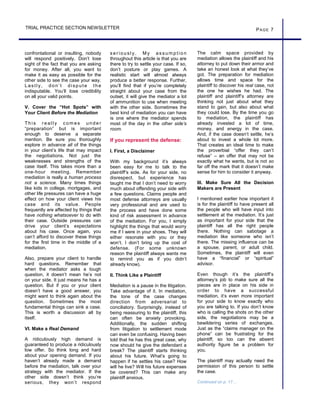 confrontational or insulting, nobody
will respond positively. Don’t lose
sight of the fact that you are asking
for money. After all, you want to
make it as easy as possible for the
other side to see the case your way.
Las tly, don’t dispute the
indisputable. You’ll lose credibility
on all your valid points.
V. Cover the “Hot Spots” with
Your Client Before the Mediation
Th is reall y c om es under
“preparation” but is important
enough to deserve a separate
mention. Be sure you thoroughly
explore in advance all of the things
in your client’s life that may impact
the negotiations. Not just the
weaknesses and strengths of the
case itself. This takes more than a
one-hour meeting. Remember
mediation is really a human process
not a science. Many times things
like kids in college, mortgages, and
other life pressures can have a huge
effect on how your client views his
case and its value. People
frequently are affected by things that
have nothing whatsoever to do with
their case. Outside pressures can
drive your client’s expectations
about his case. Once again, you
can’t afford to discover these things
for the first time in the middle of a
mediation.
Also, prepare your client to handle
hard questions. Remember that
when the mediator asks a tough
question, it doesn’t mean he’s not
on your side. It just means he has a
question. But if you or your client
doesn’t have a good answer, you
might want to think again about the
question. Sometimes the most
fundamental things can sink a case.
This is worth a discussion all by
itself.
VI. Make a Real Demand
A ridiculously high demand is
guaranteed to produce a ridiculously
low offer. So think long and hard
about your opening demand. If you
haven’t already made a demand
before the mediation, talk over your
strategy with the mediator. If the
other side doesn’t think you’re
serious, they won’t respond
PAGE 7TRIAL PRACTICE SECTION NEWSLETTER
s erious l y. My as s um ption
throughout this article is that you are
there to try to settle your case. If so,
don’t posture or play games. A
realistic start will almost always
produce a better response. Further,
you’ll find that if you’re completely
straight about your case from the
outset, it will give the mediator a lot
of ammunition to use when meeting
with the other side. Sometimes the
best kind of mediation you can have
is one where the mediator spends
most of the day in the other side’s
room.
If you represent the defense:
I. First, a Disclaimer
With my background it’s always
been easy for me to talk to the
plaintiff’s side. As for your side, no
disrespect, but experience has
taught me that I don’t need to worry
much about offending your side with
a few questions. Claims people and
most defense attorneys are usually
very professional and are used to
the process and have done some
kind of risk assessment in advance
of the mediation. For you, I simply
highlight the things that would worry
me if I were in your shoes. They will
either resonate with you or they
won’t. I don’t bring up the cost of
defense. (For some unknown
reason the plaintiff always wants me
to remind you as if you didn’t
already know).
II. Think Like a Plaintiff
Mediation is a pause in the litigation.
Take advantage of it. In mediation,
the tone of the case changes
direction from adversarial to
conciliatory. Surprisingly, instead of
being reassuring to the plaintiff, this
can often be anxiety provoking.
Additionally, the sudden shifting
from litigation to settlement mode
can even be confusing. Having been
told that he has this great case, why
now should he give the defendant a
break? The plaintiff starts thinking
about his future. What’s going to
happen if he settles his case? How
will he live? Will his future expenses
be covered? This can make any
plaintiff anxious.
The calm space provided by
mediation allows the plaintiff and his
attorney to put down their armor and
take an honest look at what they’ve
got. The preparation for mediation
allows time and space for the
plaintiff to discover his real case, not
the one he wishes he had. The
plaintiff and plaintiff’s attorney are
thinking not just about what they
stand to gain, but also about what
they could lose. By the time you go
to mediation, the plaintiff has
already invested a lot of time,
money, and energy in the case.
And, if the case doesn’t settle, he’s
about to invest a whole lot more.
That creates an ideal time to make
the proverbial “offer they can’t
refuse” – an offer that may not be
exactly what he wants, but is not so
far off the mark that it doesn’t make
sense for him to consider it anyway.
III. Make Sure All the Decision
Makers are Present
I mentioned earlier how important it
is for the plaintiff to have present all
the people who will have input into
settlement at the mediation. It’s just
as important for your side that the
plaintiff has all the right people
there. Nothing can sabotage a
mediation like someone who isn’t
there. The missing influence can be
a spouse, parent, or adult child.
Sometimes, the plaintiff will even
have a “financial” or “spiritual”
advisor.
Even though it’s the plaintiff’s
attorney’s job to make sure all the
pieces are in place on his side in
order to have a successful
mediation, it’s even more important
for your side to know exactly who
you are talking to. If you don’t know
who is calling the shots on the other
side, the negotiations may be a
bewildering series of exchanges.
Just as the “claims manager on the
phone” can be frustrating for the
plaintiff, so too can the absent
authority figure be a problem for
you.
The plaintiff may actually need the
permission of this person to settle
the case.
Continued on p. 17…
 